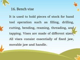16. Bench vise 
It is used to hold pieces of stock for hand 
tool operation such as filling, drilling, 
cutting, bending, reaming, threading, and 
tapping. Vises are made of different sizes. 
All vises consist essentially of fixed jaw, 
movable jaw and handle. 
 
