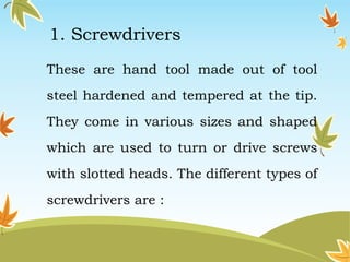 1. Screwdrivers 
These are hand tool made out of tool 
steel hardened and tempered at the tip. 
They come in various sizes and shaped 
which are used to turn or drive screws 
with slotted heads. The different types of 
screwdrivers are : 
 