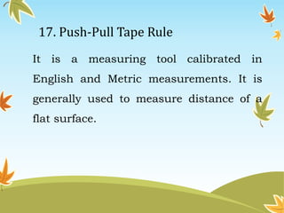 17. Push-Pull Tape Rule 
It is a measuring tool calibrated in 
English and Metric measurements. It is 
generally used to measure distance of a 
flat surface. 
 