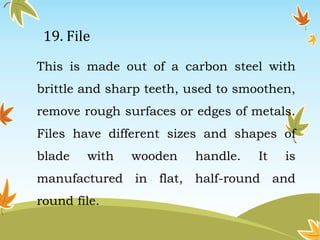 19. File 
This is made out of a carbon steel with 
brittle and sharp teeth, used to smoothen, 
remove rough surfaces or edges of metals. 
Files have different sizes and shapes of 
blade with wooden handle. It is 
manufactured in flat, half-round and 
round file. 
 