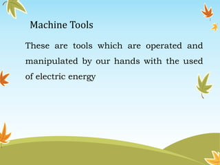 Machine Tools 
These are tools which are operated and 
manipulated by our hands with the used 
of electric energy 
 