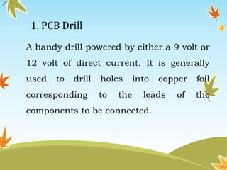 1. PCB Drill 
A handy drill powered by either a 9 volt or 
12 volt of direct current. It is generally 
used to drill holes into copper foil 
corresponding to the leads of the 
components to be connected. 
 