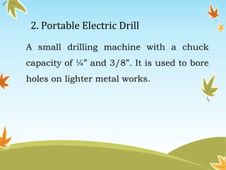 2. Portable Electric Drill 
A small drilling machine with a chuck 
capacity of ¼” and 3/8”. It is used to bore 
holes on lighter metal works. 
 