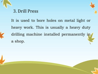 3. Drill Press 
It is used to bore holes on metal light or 
heavy work. This is usually a heavy duty 
drilling machine installed permanently in 
a shop. 
 