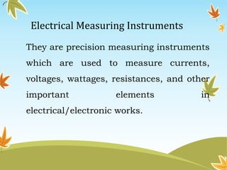 Electrical Measuring Instruments 
They are precision measuring instruments 
which are used to measure currents, 
voltages, wattages, resistances, and other 
important elements in 
electrical/electronic works. 
 