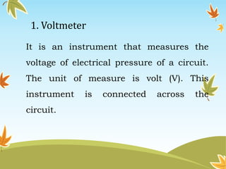 1. Voltmeter 
It is an instrument that measures the 
voltage of electrical pressure of a circuit. 
The unit of measure is volt (V). This 
instrument is connected across the 
circuit. 
 