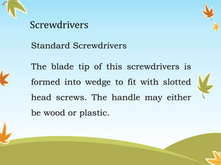 Screwdrivers 
Standard Screwdrivers 
The blade tip of this screwdrivers is 
formed into wedge to fit with slotted 
head screws. The handle may either 
be wood or plastic. 
 