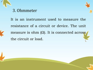3. Ohmmeter 
It is an instrument used to measure the 
resistance of a circuit or device. The unit 
measure is ohm (Ω). It is connected across 
the circuit or load. 
 