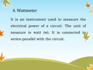 4. Wattmeter 
It is an instrument used to measure the 
electrical power of a circuit. The unit of 
measure is watt (w). It is connected in 
series-parallel with the circuit. 
 