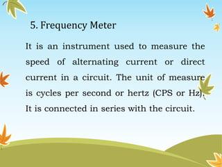 5. Frequency Meter 
It is an instrument used to measure the 
speed of alternating current or direct 
current in a circuit. The unit of measure 
is cycles per second or hertz (CPS or Hz). 
It is connected in series with the circuit. 
 