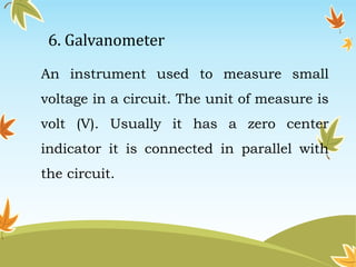 6. Galvanometer 
An instrument used to measure small 
voltage in a circuit. The unit of measure is 
volt (V). Usually it has a zero center 
indicator it is connected in parallel with 
the circuit. 
 