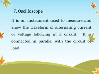 7. Oscilloscope 
It is an instrument used to measure and 
show the waveform of alternating current 
or voltage following in a circuit. It is 
connected in parallel with the circuit or 
load. 
 