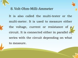 8. Volt-Ohm-Milli-Ammeter 
It is also called the multi-tester or the 
multi-meter. It is used to measure either 
the voltage, current or resistance of a 
circuit. It is connected either in parallel or 
series with the circuit depending on what 
to measure. 
 