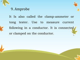 9. Amprobe 
It Is also called the clamp-ammeter or 
tong tester. Use to measure current 
following in a conductor. It is connected 
or clamped on the conductor. 
 