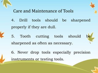 Care and Maintenance of Tools 
4. Drill tools should be sharpened 
properly if they are dull. 
5. Tooth cutting tools should be 
sharpened as often as necessary. 
6. Never drop tools especially precision 
instruments or testing tools. 
 