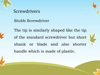 Screwdrivers 
Stubb Screwdriver 
The tip is similarly shaped like the tip 
of the standard screwdriver but short 
shank or blade and also shorter 
handle which is made of plastic. 
 