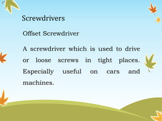 Screwdrivers 
Offset Screwdriver 
A screwdriver which is used to drive 
or loose screws in tight places. 
Especially useful on cars and 
machines. 
 