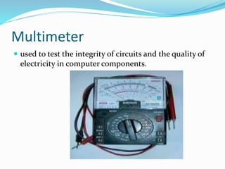 Multimeter
 used to test the integrity of circuits and the quality of
electricity in computer components.
 