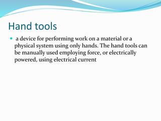 Hand tools
 a device for performing work on a material or a
physical system using only hands. The hand tools can
be manually used employing force, or electrically
powered, using electrical current
 