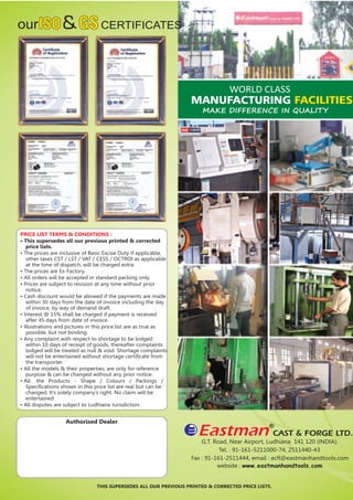 ourISOISO&GSGSCERTIFICATES
PRICE LIST TERMS & CONDITIONS :
• This supersedes all our previous printed & corrected
price lists.
• The prices are inclusive of Basic Excise Duty if applicable,
other taxes CST / LST / VAT / CESS / OCTROI as applicable
at the time of dispatch, will be charged extra.
• The prices are Ex-Factory.
• All orders will be accepted in standard packing only.
• Prices are subject to revision at any time without prior
notice.
• Cash discount would be allowed if the payments are made
within 30 days from the date of invoice including the day
of invoice, by way of demand draft.
• Interest @ 15% shall be charged if payment is received
after 45 days from date of invoice.
• Illustrations and pictures in this price list are as true as
possible, but not binding.
• Any complaint with respect to shortage to be lodged
within 10 days of receipt of goods, thereafter complaints
lodged will be treated as null & void. Shortage complaints
will not be entertained without shortage certiﬁcate from
the transporter.
• All the models & their properties, are only for reference
purpose & can be changed without any prior notice.
• All the Products - Shape / Colours / Packings /
Speciﬁcations shown in this price list are real but can be
changed. It’s solely company’s right. No claim will be
entertained.
• All disputes are subject to Ludhiana Jurisdiction.
G.T. Road, Near Airport, Ludhiana 141 120 (INDIA),
Tel. : 91-161-5211000-74, 2511440-43
Fax : 91-161-2511444, email : ecﬂ@eastmanhandtools.com
website : www.eastmanhandtools.com
THIS SUPERSEDES ALL OUR PREVIOUS PRINTED & CORRECTED PRICE LISTS.
Authorised Dealer
WORLD CLASS
MANUFACTURING FACILITIES
MAKE DIFFERENCE IN QUALITY
 