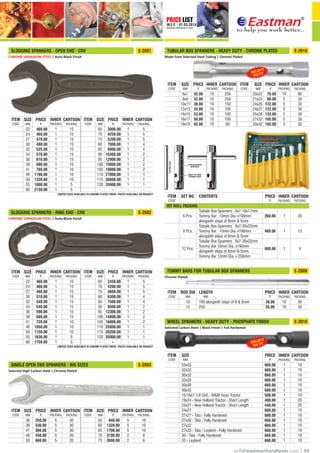 PRICE LIST
W.E.F. - 01.03.2014
CORRECTED & REPRINTED ON 15.10.2015
®
ecﬂ@eastmanhandtools.com | 04
CHROME VANADIUM STEEL | Auto-Black Finish
*
SLOGGING SPANNERS - OPEN END - CRV E-2081
*
LIMITED SIZES AVAILABLE IN CHROME PLATED FINISH. PRICES AVAILABLE ON REQUEST
PRICE CARTOON
PACKING
CARTOON
PACKING
PRICE
PACKING
INNER INNER
PACKING
SIZE
MM
ITEM
CODE
ITEM
CODE
SIZE
MM
65
70
75
80
85
90
95
100
105
110
115
120
-
1
1
1
1
1
1
1
1
1
1
1
1
1
22
24
27
30
32
34
36
38
41
46
50
55
60
3000.00
4250.00
5200.00
7000.00
8000.00
10300.00
12900.00
15000.00
18000.00
27000.00
30000.00
35000.00
460.00
460.00
470.00
490.00
525.00
570.00
610.00
690.00
760.00
1190.00
1320.00
1800.00
2150.00
1
1
1
1
1
1
1
1
1
1
1
1
-
15
15
15
15
15
15
15
15
10
10
10
5
5
5
5
5
4
4
2
2
2
2
1
1
1
--
CHROME VANADIUM STEEL | Auto-Black Finish
*
SLOGGING SPANNERS - RING END - CRV E-2082
*
LIMITED SIZES AVAILABLE IN CHROME PLATED FINISH. PRICES AVAILABLE ON REQUEST
PRICE CARTOON
PACKING
CARTOON
PACKING
PRICE
PACKING
INNER INNER
PACKING
SIZE
MM
ITEM
CODE
ITEM
CODE
SIZE
MM
-
65
70
75
80
85
90
95
100
105
110
115
120
-
1
1
1
1
1
1
1
1
1
1
1
1
1
22
24
27
30
32
34
36
38
41
46
50
55
60
2450.00
4200.00
4800.00
6300.00
7500.00
9500.00
12300.00
14000.00
16000.00
25000.00
28200.00
35000.00
-
460.00
460.00
460.00
510.00
540.00
540.00
590.00
680.00
720.00
1050.00
1150.00
1630.00
1750.00
1
1
1
1
1
1
1
1
1
1
1
1
-
15
15
15
15
15
15
15
15
10
10
10
5
5
5
5
5
4
4
2
2
2
2
1
1
1
-
Selected High Carbon Steel | Chrome Plated
SINGLE OPEN END SPANNERS - BIG SIZES E-2083
PRICE CARTOON
PACKING
CARTOON
PACKING
PRICE
PACKING
INNER INNER
PACKING
SIZE
MM
ITEM
CODE
ITEM
CODE
SIZE
MM
940.00
1320.00
1700.00
3100.00
3500.00
10
10
10
6
6
55
60
65
70
75
5
5
5
2
2
30
30
30
20
20
250.00
330.00
366.00
450.00
660.00
5
5
5
5
5
36
38
41
46
50
Made from Selected Steel Tubing | Chrome Plated
TUBULAR BOX SPANNERS - HEAVY DUTY - CHROME PLATED E-2016
PRICE CARTOON
PACKING
CARTOON
PACKING
SIZE
MM
PRICE
PACKING
INNER INNER
PACKING
SIZE
MM
ITEM
CODE
ITEM
CODE
75.00
90.00
122.00
122.00
133.00
165.00
165.00
80
30
30
30
30
30
30
250
250
150
150
100
100
80
20x22
21x23
24x26
24x27
25x28
27x32
30x32
32.00
32.00
38.00
43.00
53.00
58.00
65.00
10
10
10
10
10
10
10
10
5
5
5
5
5
5
6x7
8x9
10x11
12x13
14x15
16x17
18x19
TUBULAR BOX
WRENCH
HOLE TO TAKE
TOMMY BAR
TOMMYBAR
Tubular Box Spanners : 6x7-16x17mm
Tommy Bar : 10mm Dia. x190mm
alongwith steps of 8mm & 5mm
Tubular Box Spanners : 6x7-20x22mm
Tommy Bar : 10mm Dia. x190mm
alongwith steps of 8mm & 5mm
Tubular Box Spanners : 6x7-30x32mm
Tommy Bar 10mm Dia. x190mm
alongwith steps of 8mm & 5mm,
Tommy Bar 12mm Dia. x 250mm
6 Pcs.
8 Pcs.
12 Pcs.
260.00
460.00
980.00
1
1
1
20
15
4
KIT ROLL PACKING
INNER
PACKING
CARTOON
PACKING
SET NO. CONTENTS PRICEITEM
CODE
Chrome Plated
TOMMY BARS FOR TUBULAR BOX SPANNERS
38.00
55.00
10
10
50
50
10
12
190 alongwith steps of 8 & 5mm
250
LENGTH
MM
INNER
PACKING
CARTOON
PACKING
ROD DIA PRICEITEM
CODE MM
E-2009
Selected Carbon Steel | Black Finish | Full Hardened
WHEEL SPANNERS - HEAVY DUTY - PHOSPHATE FINISH E-2010
INNER
PACKING
CARTOON
PACKING
PRICEITEM
CODE
33x33
32x32
30x32
32x33
30x30
30x33
15/16x1-1/8 SAE - M&M Arjun Tractor
19x24 - New Holland Tractor - Short Length
24x27 - New Holland Tractor - Short Length
24x27
27x27 - Tata - Fully Hardened
27x30 - Tata - Fully Hardened
27x32
27x33 - Tata / Leyland - Fully Hardened
30 - Tata - Fully Hardened
33 - Leyland
660.00
660.00
660.00
660.00
660.00
660.00
500.00
400.00
440.00
660.00
660.00
660.00
660.00
660.00
660.00
660.00
1
1
1
1
1
1
1
1
1
1
1
1
1
1
1
1
10
10
10
10
10
10
10
20
20
10
10
10
10
10
10
10
SIZE
MM
 