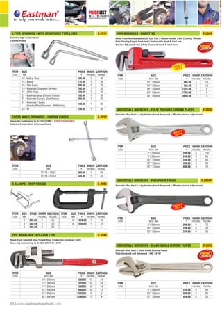 PRICE LIST
W.E.F. - 01.03.2014
CORRECTED & REPRINTED ON 15.10.2015
®
05 | www.eastmanhandtools.com
Generally Conforming to IS:12521:1988 | SOCKET HARDENED
Selected Carbon Steel | Chrome Plated
CROSS WHEEL SPANNERS - CHROME PLATED E-2012
17x18 - 19x21
17x19 - 21x23
320.00
320.00
1
1
20
20
SIZE
MM
INNER
PACKING
CARTOON
PACKING
PRICEITEM
CODE
Selected Alloy Steel | Fully Hardened and Tempered | Eﬀortless Screw Adjustment
ADJUSTABLE WRENCHES - PHOSPHATE FINISH E-2050P
8”/ 200mm
10”/ 250mm
12”/ 300mm
200.00
280.00
370.00
72
36
36
6
6
6
INCH / MM
SIZE INNER
PACKING
CARTOON
PACKING
PRICEITEM
CODE
Selected Alloy Steel | Fully Hardened and Tempered | Eﬀortless Screw Adjustment
ADJUSTABLE WRENCHES - FULLY POLISHED CHROME PLATED E-2050
6”/ 150mm
8”/ 200mm
10”/ 250mm
12”/ 300mm
15”/ 375mm
200.00
245.00
320.00
450.00
990.00
120
90
60
36
16
6
6
6
6
4
INCH / MM
SIZE INNER
PACKING
CARTOON
PACKING
PRICEITEM
CODE
Made From Selected Drop Forged Steel | Induc on Hardened Teeth
Generally Conforming to IS:4003 (PART-1) - 1978
PIPE WRENCHES - STILLSON TYPE E-2048
INCH / MM
10”/ 250mm
12”/ 300mm
14”/ 350mm
18”/ 450mm
24”/ 600mm
36”/ 900mm
230.00
325.00
380.00
630.00
1095.00
2590.00
24
20
16
12
8
4
12
10
8
6
4
1
SIZE INNER
PACKING
CARTOON
PACKING
PRICEITEM
CODE
G-CLAMPS - DROP FORGED E-2086
650.00
1050.00
10
10
-
25
20
20
6
8
-
235.00
330.00
435.00
1
1
1
1
1
-
2
3
4
PRICE CARTOON
PACKING
CARTOON
PACKING
SIZE
MM
PRICE
PACKING
INNER INNER
PACKING
SIZE
MM
ITEM
CODE
ITEM
CODE
-
Selected Alloy Steel | Black Nickle Chrome Plated
Fully Hardened and Tempered | HRC 43~47
8”/ 200mm
10”/ 250mm
12”/ 300mm
245.00
320.00
450.00
90
60
36
6
6
6
INCH / MM
SIZE INNER
PACKING
CARTOON
PACKING
PRICEITEM
CODE
ADJUSTABLE WRENCHES - BLACK NICKLE CHROME PLATED E-2052
Made From Non Breakable S.G. Cast Iron | I-Beam Handle | Self Cleaning Threads
Fully Floa ng Forged Hook Jaw | Replaceable Hook & Heel Jaw
Knurled Adjustable Nut | Fully Hardened Hook & Heel Jaws
PIPE WRENCHES - RIGID TYPE E-2049
INCH / MM
12”/ 300mm
14”/ 350mm
18”/ 450mm
24”/ 600mm
36”/ 900mm
498.00
765.00
1225.00
1750.00
3900.00
16
12
8
6
2
2
2
2
1
1
SIZE INNER
PACKING
CARTOON
PACKING
PRICEITEM
CODE
Selected High Carbon Steel
Chrome Plated
L-TYPE SPANNERS - WITH OR WITHOUT TYRE LEVER E-2011
18 - Indica / Ace
19 - Maruti
19 - Tata Sumo
19 - Mahindra Champion (Bi-Hex)
19 - (With Hole)
21 - Mahindra Jeep (Chrome Plated)
21 - Mahindra Scorpio (Zinc Plated)
21 - Mahindra / Qualis
(Handle Wheel Spanner - With Hole))
24 - AF
SIZE
MM
1
1
1
1
1
1
1
1
1
INNER
PACKING
40
30
25
30
30
30
30
30
30
CARTOON
PACKING
160.00
175.00
200.00
200.00
180.00
180.00
200.00
180.00
190.00
PRICEITEM
CODE
 