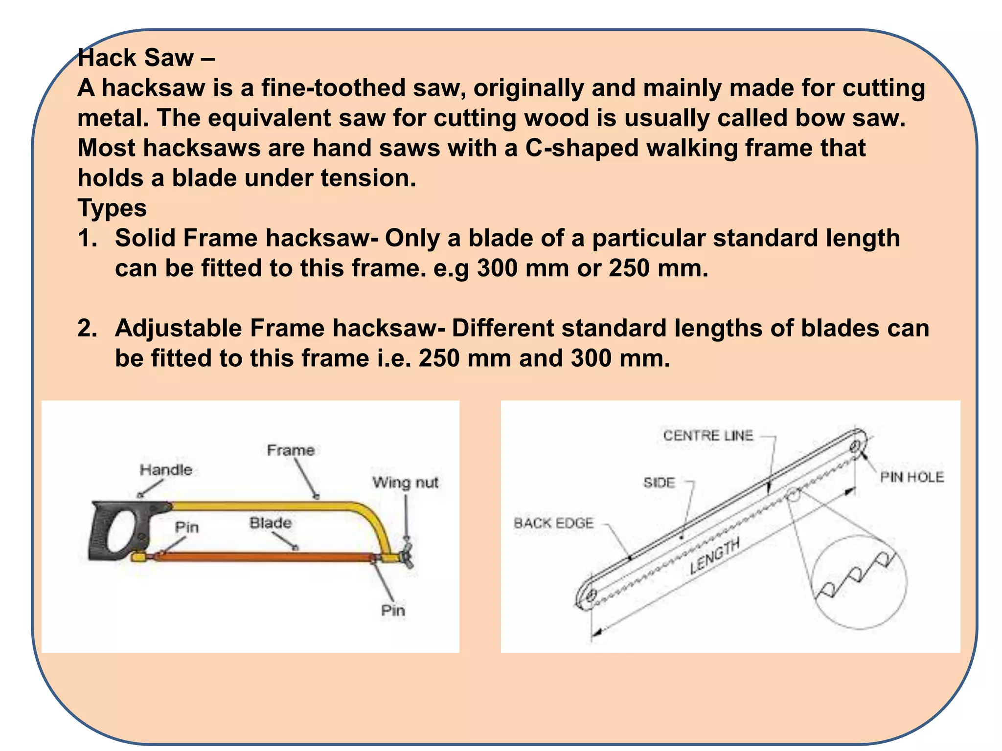 Hack Saw –
A hacksaw is a fine-toothed saw, originally and mainly made for cutting
metal. The equivalent saw for cutting wood is usually called bow saw.
Most hacksaws are hand saws with a C-shaped walking frame that
holds a blade under tension.
Types
1. Solid Frame hacksaw- Only a blade of a particular standard length
can be fitted to this frame. e.g 300 mm or 250 mm.
2. Adjustable Frame hacksaw- Different standard lengths of blades can
be fitted to this frame i.e. 250 mm and 300 mm.
 