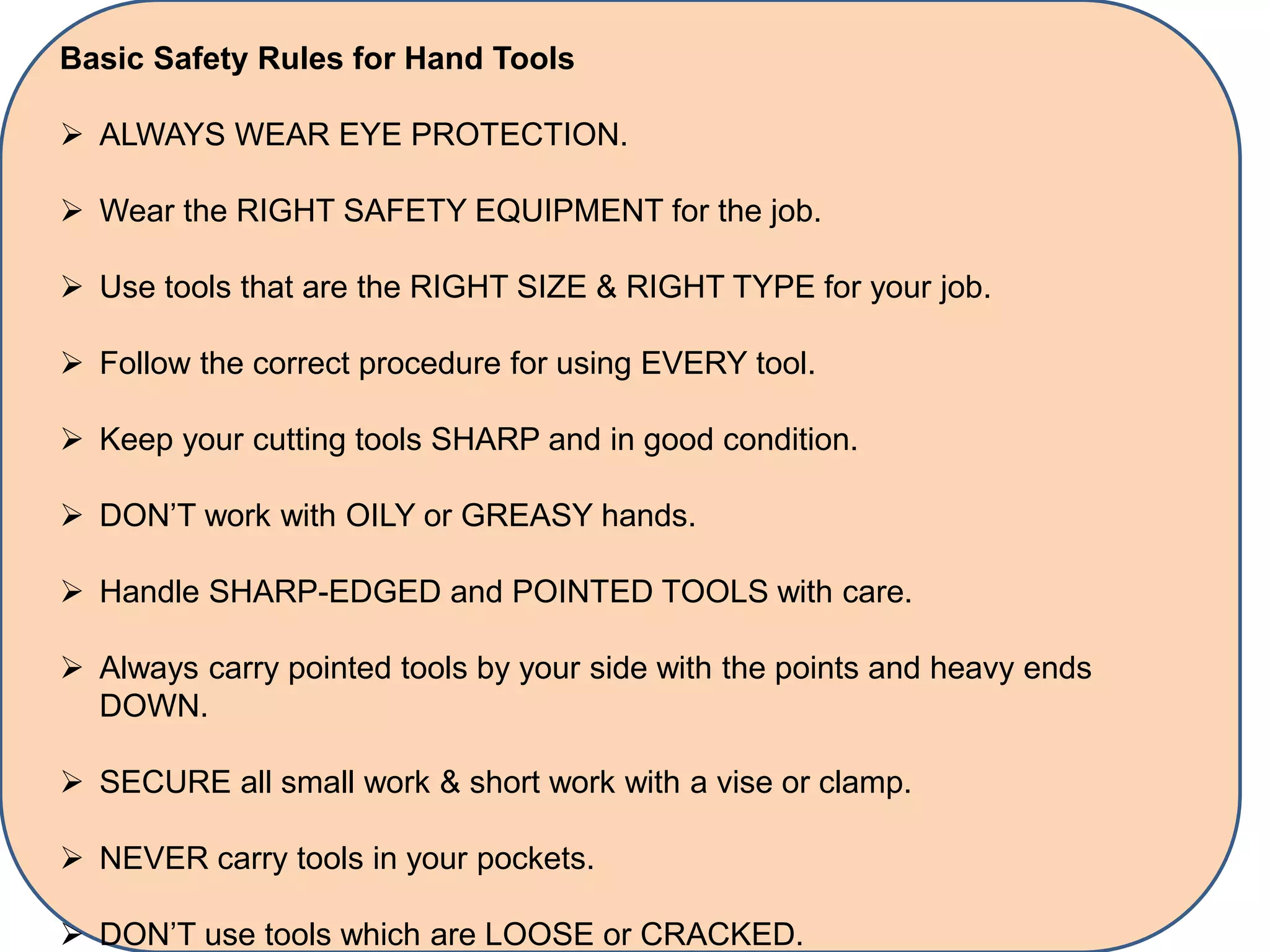 Basic Safety Rules for Hand Tools
 ALWAYS WEAR EYE PROTECTION.
 Wear the RIGHT SAFETY EQUIPMENT for the job.
 Use tools that are the RIGHT SIZE & RIGHT TYPE for your job.
 Follow the correct procedure for using EVERY tool.
 Keep your cutting tools SHARP and in good condition.
 DON’T work with OILY or GREASY hands.
 Handle SHARP-EDGED and POINTED TOOLS with care.
 Always carry pointed tools by your side with the points and heavy ends
DOWN.
 SECURE all small work & short work with a vise or clamp.
 NEVER carry tools in your pockets.
 DON’T use tools which are LOOSE or CRACKED.
 