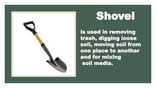is used in removing
trash, digging loose
soil, moving soil from
one place to another
and for mixing
soil media.
Shovel
 