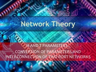 Network Theory
H AND T PARAMETERS ,
CONVERSION OF PARAMETERS AND
INTERCONNECTION OF TWO PORT NETWORKS
 