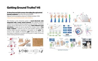 GettingGroundTruths?#5
Adeep-learnedskinsensordecodingthe epicentral
humanmotionsKyunKyu Kimetal.(2020)
NatureCommunicationsvolume11,Articlenumber:2149
https://doi.org/10.1038/s41467-020-16040-y
We introduce a new measuring system, a novel electronic skin
integrated with a deep neural network that captures dynamic
motions from a distance without creating a sensor network. The device
detects minute deformations from the unique laser-induced crack
structures. A single skin sensor decodes the complex motion of five
finger motions in real-time, and the rapid situation learning (RSL)
ensures stable operation regardless of its position on the wrist. The
sensor is also capable of extracting gait motions from pelvis. This
technology is expected to provide a turning point in health-monitoring,
motiontracking,andsoftrobotics.
 