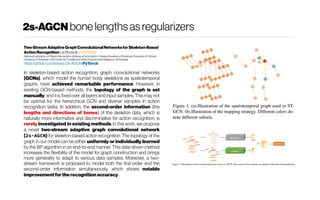 2s-AGCN bonelengthsasregularizers
Two-StreamAdaptiveGraphConvolutionalNetworksforSkeleton-Based
ActionRecognitionLeiShietal.CVPR2019
National Laboratoryof PatternRecognition,Instituteof Automation,ChineseAcademyof Sciences;University of Chinese
Academyof Sciences; CAS Centerfor ExcellenceinBrainScienceandIntelligenceTechnology
https://github.com/lshiwjx/2s-AGCNPyTorch
In skeleton-based action recognition, graph convolutional networks
(GCNs), which model the human body skeletons as spatiotemporal
graphs, have achieved remarkable performance. However, in
existing GCN-based methods, the topology of the graph is set
manually, and it is fixed over all layers and input samples. This may not
be optimal for the hierarchical GCN and diverse samples in action
recognition tasks. In addition, the second-order information (the
lengths and directions of bones) of the skeleton data, which is
naturally more informative and discriminative for action recognition, is
rarely investigated in existing methods. In this work, we propose
a novel two-stream adaptive graph convolutional network
(2s-AGCN) for skeleton-based action recognition. The topology of the
graph in our model can be either uniformly or individually learned
by the BP algorithm in an end-to-end manner. This data-driven method
increases the flexibility of the model for graph construction and brings
more generality to adapt to various data samples. Moreover, a two-
stream framework is proposed to model both the first-order and the
second-order information simultaneously, which shows notable
improvementforthe recognitionaccuracy.
 
