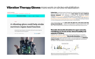 VibrationTherapyGloves moreworkonstrokerehabilitation
Caitlyn Seim, agraduatestudentat GeorgiaTech, started theproject in thehopethat the
glove’s stimulation could have some of the same impact as more traditional
exercise programs. After developing a prototype, she approached Stanford
colleagues Maarten Lansberg, an associate professor of neurology, and Allison Okamura,
a professor of mechanical engineering, in order to expand her efforts. With help from a 
WuTsai NeurosciencesInstitute Neuroscienceseedgrant, the trio are working to improve
on theirprototypegloveand bringthedevicecloserto clinicaltesting.
“The concept behind it is that users wear the glove for a few hours each day
during normal daily life — going to the supermarket or reading a book at home,” said
Seim.“Wearehopingthatwecandiscoversomethingthatreallyhelpsstrokesurvivors.”
Wearablevibrotactile stimulationfor upperextremity
rehabilitationinchronicstroke:clinicalfeasibilitytrial
usingthe VTSGlove
CaitlynE.Seim, StevenL.Wolf, ThadE.Starner [Submittedon17Jul2020]
https://arxiv.org/abs/2007.09262:“Vibrotactilestimulationappliedtothe
disabledlimbmayimpacttactileperception,toneandspasticity,and voluntary
rangeof motion.Wearabledevicesallowextendedapplicationandstudyof
stimulationmethodsoutsideofaclinicalsetting“”
 