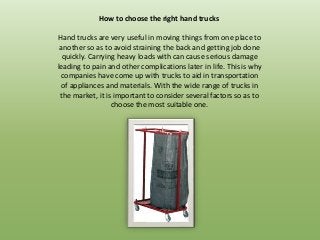 How to choose the right hand trucks

Hand trucks are very useful in moving things from one place to
 another so as to avoid straining the back and getting job done
  quickly. Carrying heavy loads with can cause serious damage
leading to pain and other complications later in life. This is why
 companies have come up with trucks to aid in transportation
 of appliances and materials. With the wide range of trucks in
 the market, it is important to consider several factors so as to
                  choose the most suitable one.
 