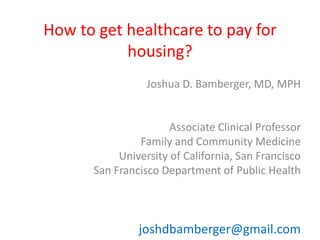 How to get healthcare to pay for 
housing? 
Joshua D. Bamberger, MD, MPH 
Associate Clinical Professor 
Family and Community Medicine 
University of California, San Francisco 
San Francisco Department of Public Health 
joshdbamberger@gmail.com 
 