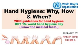 Hand Hygiene: Why, How
& When?
WHO guidelines for hand hygiene
OCT 15- world hand hygiene day
( know the medical facts )
PREPARED BY
MARTIN SHAJI
PHARM D
 