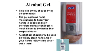Alcohol Gel
• This kills 99.8% of bugs living
on your hands
• The gel contains hand
moisturisers to keep your
hands in good condition –
therefore using alcohol gel is
much kinder to the hands than
soap and water
• Alcohol gel should only be used
on visibly clean hands. So if
your hands look visibly dirty –
wash them.
 