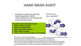 • We base our audit tool on the World
Health Organisations’ (WHO)
recommendations of when hospital staff
should wash their hands:
Our staff should clean their hands:
1. Before patient contact
2. Before an aseptic task
3. After body fluid exposure
4. After patient contact
5. After contact with the patient surroundings
We conduct unannounced hand hygiene
audits every month in all areas where patients are cared for. The audits last
20 minutes and are conducted by an army of trained auditors (more than 100).
who are nurses, physios, radiologists and other healthcare staff. They feedback the audit results
to the nurse in charge of each area. The results are also presented at key meetings, published in
the Trust News and sent to all executives, general managers and senior nurses and doctors.
HAND WASH AUDIT
 