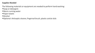 Supplies Needed
The following materials or equipment are needed to perform hand washing:
•Soap or detergent
•Warm running water
•Paper towels
•Alcohol
•Optional: Antiseptic cleaner, fingernail brush, plastic cuticle stick
 