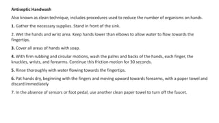 Antiseptic Handwash
Also known as clean technique, includes procedures used to reduce the number of organisms on hands.
1. Gather the necessary supplies. Stand in front of the sink.
2. Wet the hands and wrist area. Keep hands lower than elbows to allow water to flow towards the
fingertips.
3. Cover all areas of hands with soap.
4. With firm rubbing and circular motions, wash the palms and backs of the hands, each finger, the
knuckles, wrists, and forearms. Continue this friction motion for 30 seconds.
5. Rinse thoroughly with water flowing towards the fingertips.
6. Pat hands dry, beginning with the fingers and moving upward towards forearms, with a paper towel and
discard immediately
7. In the absence of sensors or foot pedal, use another clean paper towel to turn off the faucet.
 