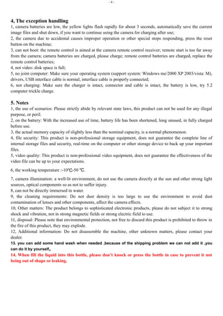 - 4 - 
4, The exception handling 
1, camera batteries are low, the yellow lights flash rapidly for about 3 seconds, automatically save the current 
image files and shut down, if you want to continue using the camera for charging after use; 
2, the camera due to accidental causes improper operation or other special stops responding, press the reset 
button on the machine; 
3, can not boot: the remote control is aimed at the camera remote control receiver; remote start is too far away 
from the camera; camera batteries are charged, please charge; remote control batteries are charged, replace the 
remote control batteries; 
4, not video: disk space is full; 
5, no joint computer: Make sure your operating system (support system: Windows me/2000 XP 2003/vista: M), 
drivers, USB interface cable is normal, interface cable is properly connected; 
6, not charging: Make sure the charger is intact, connector and cable is intact, the battery is low, try 5.2 
computer trickle charge. 
5. Notes 
1, the use of scenarios: Please strictly abide by relevant state laws, this product can not be used for any illegal 
purpose, or peril. 
2, on the battery: With the increased use of time, battery life has been shortened, long unused, in fully charged 
before use. 
3, the actual memory capacity of slightly less than the nominal capacity, is a normal phenomenon. 
4, file security: This product is non-professional storage equipment, does not guarantee the complete line of 
internal storage files and security, real-time on the computer or other storage device to back up your important 
files. 
5, video quality: This product is non-professional video equipment, does not guarantee the effectiveness of the 
video file can be up to your expectations. 
6, the working temperature :-10℃-50 ℃. 
7, camera illumination: a well-lit environment, do not use the camera directly at the sun and other strong light 
sources, optical components so as not to suffer injury. 
8, can not be directly immersed in water. 
9, the cleaning requirements: Do not dust density is too large to use the environment to avoid dust 
contamination of lenses and other components, affect the camera effects. 
10, Other matters: The product belongs to sophisticated electronic products, please do not subject it to strong 
shock and vibration, not in strong magnetic fields or strong electric field to use. 
11, disposal: Please note that environmental protection, not free to discard this product is prohibited to throw in 
the fire of this product, they may explode. 
12, Additional information: Do not disassemble the machine, other unknown matters, please contact your 
dealer. 
13. you can add some hand wash when needed ,because of the shipping problem we can not add it ,you 
can do it by yourself。 
14. When fill the liquid into this bottle, please don’t knock or press the bottle in case to prevent it not 
being out of shape or leaking. 
