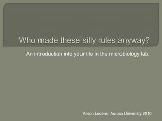 Who made these silly rules anyway? An introduction into your life in the microbiology lab. Alison Lederer, Aurora Univeristy 2010 