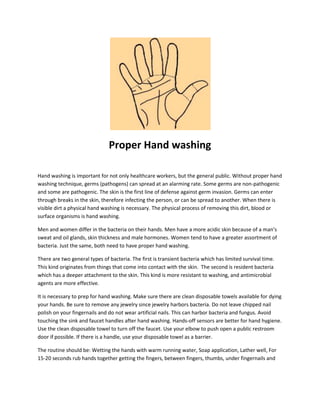 Proper Hand washing
Hand washing is important for not only healthcare workers, but the general public. Without proper hand
washing technique, germs (pathogens) can spread at an alarming rate. Some germs are non-pathogenic
and some are pathogenic. The skin is the first line of defense against germ invasion. Germs can enter
through breaks in the skin, therefore infecting the person, or can be spread to another. When there is
visible dirt a physical hand washing is necessary. The physical process of removing this dirt, blood or
surface organisms is hand washing.
Men and women differ in the bacteria on their hands. Men have a more acidic skin because of a man’s
sweat and oil glands, skin thickness and male hormones. Women tend to have a greater assortment of
bacteria. Just the same, both need to have proper hand washing.
There are two general types of bacteria. The first is transient bacteria which has limited survival time.
This kind originates from things that come into contact with the skin. The second is resident bacteria
which has a deeper attachment to the skin. This kind is more resistant to washing, and antimicrobial
agents are more effective.
It is necessary to prep for hand washing. Make sure there are clean disposable towels available for dying
your hands. Be sure to remove any jewelry since jewelry harbors bacteria. Do not leave chipped nail
polish on your fingernails and do not wear artificial nails. This can harbor bacteria and fungus. Avoid
touching the sink and faucet handles after hand washing. Hands-off sensors are better for hand hygiene.
Use the clean disposable towel to turn off the faucet. Use your elbow to push open a public restroom
door if possible. If there is a handle, use your disposable towel as a barrier.
The routine should be: Wetting the hands with warm running water, Soap application, Lather well, For
15-20 seconds rub hands together getting the fingers, between fingers, thumbs, under fingernails and
 