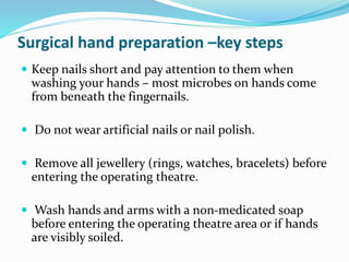 Surgical hand preparation –key steps
 Keep nails short and pay attention to them when
washing your hands – most microbes on hands come
from beneath the fingernails.
 Do not wear artificial nails or nail polish.
 Remove all jewellery (rings, watches, bracelets) before
entering the operating theatre.
 Wash hands and arms with a non-medicated soap
before entering the operating theatre area or if hands
are visibly soiled.
 