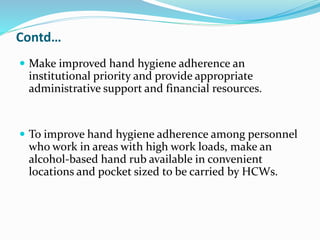 Contd…
 Make improved hand hygiene adherence an
institutional priority and provide appropriate
administrative support and financial resources.
 To improve hand hygiene adherence among personnel
who work in areas with high work loads, make an
alcohol-based hand rub available in convenient
locations and pocket sized to be carried by HCWs.
 