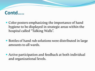 Contd…..
 Color posters emphasizing the importance of hand
hygiene to be displayed in strategic areas within the
hospital called “Talking Walls”.
 Bottles of hand rub solutions were distributed in large
amounts to all wards.
 Active participation and feedback at both individual
and organizational levels.
 