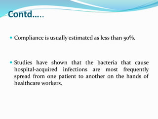 Contd…..
 Compliance is usually estimated as less than 50%.
 Studies have shown that the bacteria that cause
hospital-acquired infections are most frequently
spread from one patient to another on the hands of
healthcare workers.
 