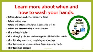 Learn more about when and
how to wash your hands.
• Before, during, and after preparing food
• Before eating food
• Before and after caring for someone who is sick
• Before and after treating a cut or wound
• After using the toilet
• After changing diapers or cleaning up a child who has used the toilet
• After blowing your nose, coughing, or sneezing
• After touching an animal, animal feed, or animal waste
• After touching garbage Dr.T.V.Rao MD 10
 
