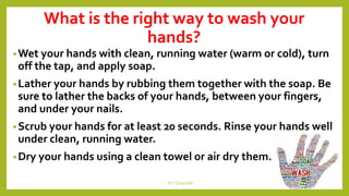 What is the right way to wash your
hands?
•Wet your hands with clean, running water (warm or cold), turn
off the tap, and apply soap.
•Lather your hands by rubbing them together with the soap. Be
sure to lather the backs of your hands, between your fingers,
and under your nails.
•Scrub your hands for at least 20 seconds. Rinse your hands well
under clean, running water.
•Dry your hands using a clean towel or air dry them.
Dr.T.V.Rao MD 11
 