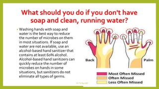 What should you do if you don't have
soap and clean, running water?
• Washing hands with soap and
water is the best way to reduce
the number of microbes on them
in most situations. If soap and
water are not available, use an
alcohol-based hand sanitizer that
contains at least 60% alcohol.
Alcohol-based hand sanitizers can
quickly reduce the number of
microbes on hands in some
situations, but sanitizers do not
eliminate all types of germs.
Dr.T.V.Rao MD 12
 